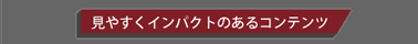 見やすくインパクトのあるコンテンツ